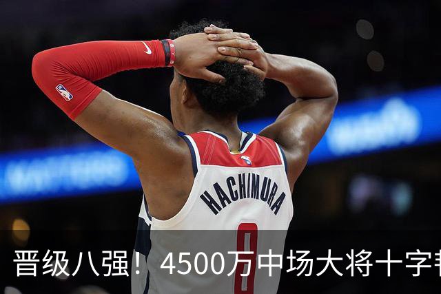 晋级八强！4500万中场大将十字韧带重伤长期缺阵 英超劲旅同遭重击
